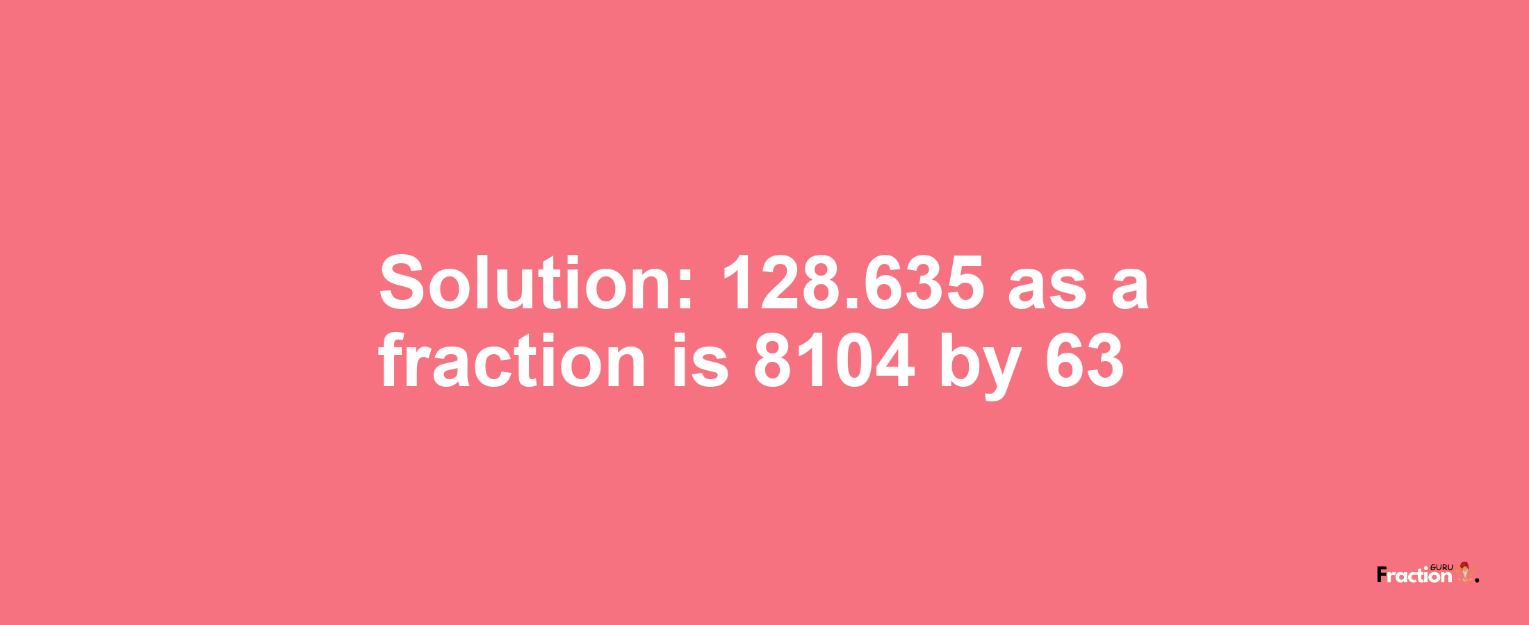 Solution:128.635 as a fraction is 8104/63